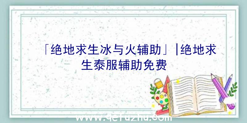 「绝地求生冰与火辅助」|绝地求生泰服辅助免费